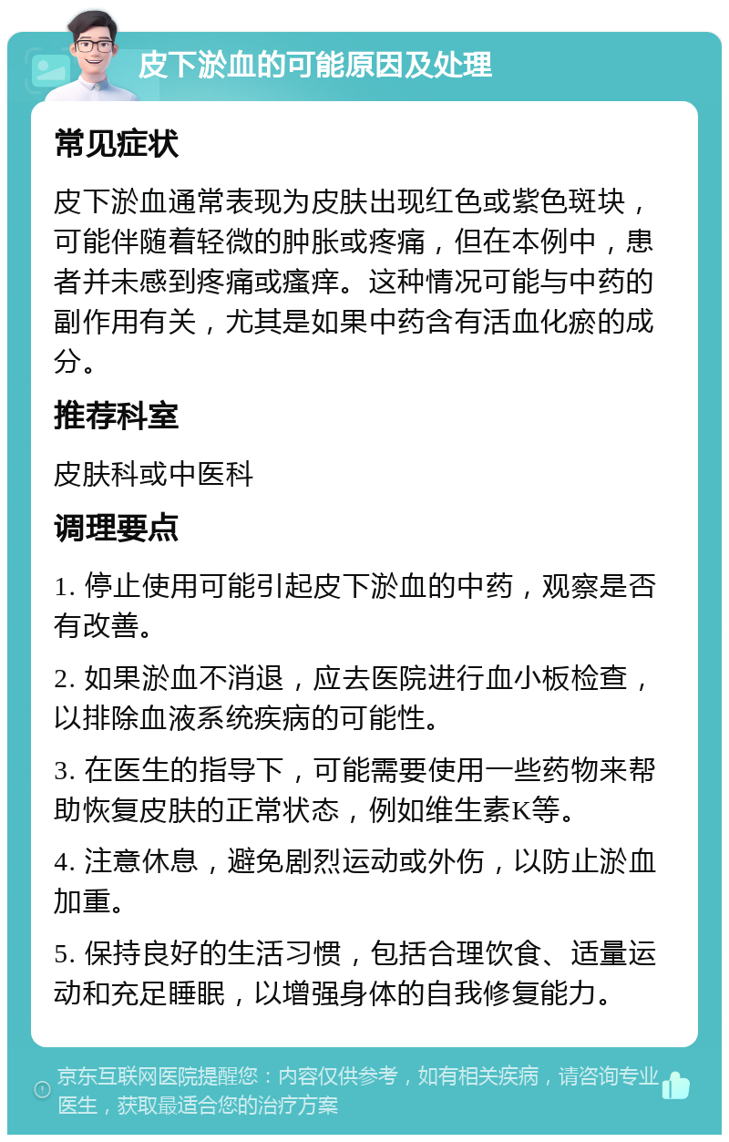 皮下淤血的可能原因及处理 常见症状 皮下淤血通常表现为皮肤出现红色或紫色斑块，可能伴随着轻微的肿胀或疼痛，但在本例中，患者并未感到疼痛或瘙痒。这种情况可能与中药的副作用有关，尤其是如果中药含有活血化瘀的成分。 推荐科室 皮肤科或中医科 调理要点 1. 停止使用可能引起皮下淤血的中药，观察是否有改善。 2. 如果淤血不消退，应去医院进行血小板检查，以排除血液系统疾病的可能性。 3. 在医生的指导下，可能需要使用一些药物来帮助恢复皮肤的正常状态，例如维生素K等。 4. 注意休息，避免剧烈运动或外伤，以防止淤血加重。 5. 保持良好的生活习惯，包括合理饮食、适量运动和充足睡眠，以增强身体的自我修复能力。