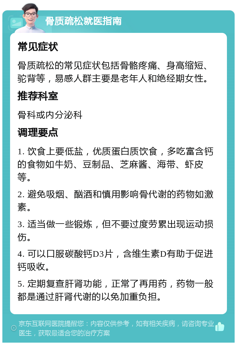 骨质疏松就医指南 常见症状 骨质疏松的常见症状包括骨骼疼痛、身高缩短、驼背等，易感人群主要是老年人和绝经期女性。 推荐科室 骨科或内分泌科 调理要点 1. 饮食上要低盐，优质蛋白质饮食，多吃富含钙的食物如牛奶、豆制品、芝麻酱、海带、虾皮等。 2. 避免吸烟、酗酒和慎用影响骨代谢的药物如激素。 3. 适当做一些锻炼，但不要过度劳累出现运动损伤。 4. 可以口服碳酸钙D3片，含维生素D有助于促进钙吸收。 5. 定期复查肝肾功能，正常了再用药，药物一般都是通过肝肾代谢的以免加重负担。