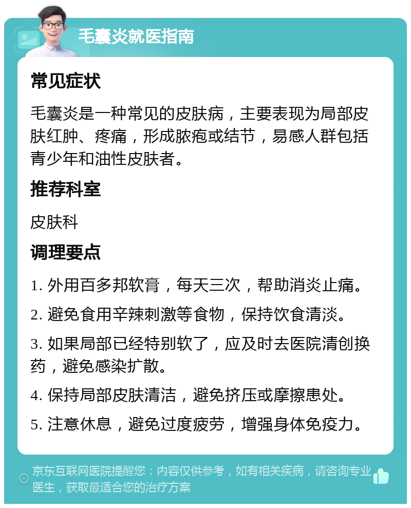 毛囊炎就医指南 常见症状 毛囊炎是一种常见的皮肤病，主要表现为局部皮肤红肿、疼痛，形成脓疱或结节，易感人群包括青少年和油性皮肤者。 推荐科室 皮肤科 调理要点 1. 外用百多邦软膏，每天三次，帮助消炎止痛。 2. 避免食用辛辣刺激等食物，保持饮食清淡。 3. 如果局部已经特别软了，应及时去医院清创换药，避免感染扩散。 4. 保持局部皮肤清洁，避免挤压或摩擦患处。 5. 注意休息，避免过度疲劳，增强身体免疫力。