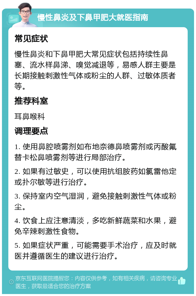 慢性鼻炎及下鼻甲肥大就医指南 常见症状 慢性鼻炎和下鼻甲肥大常见症状包括持续性鼻塞、流水样鼻涕、嗅觉减退等，易感人群主要是长期接触刺激性气体或粉尘的人群、过敏体质者等。 推荐科室 耳鼻喉科 调理要点 1. 使用鼻腔喷雾剂如布地奈德鼻喷雾剂或丙酸氟替卡松鼻喷雾剂等进行局部治疗。 2. 如果有过敏史，可以使用抗组胺药如氯雷他定或扑尔敏等进行治疗。 3. 保持室内空气湿润，避免接触刺激性气体或粉尘。 4. 饮食上应注意清淡，多吃新鲜蔬菜和水果，避免辛辣刺激性食物。 5. 如果症状严重，可能需要手术治疗，应及时就医并遵循医生的建议进行治疗。