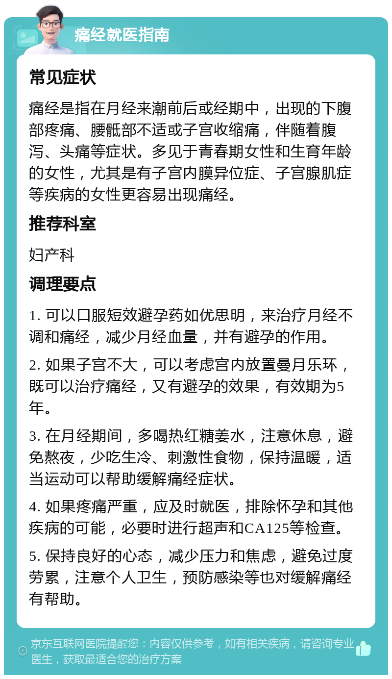 痛经就医指南 常见症状 痛经是指在月经来潮前后或经期中，出现的下腹部疼痛、腰骶部不适或子宫收缩痛，伴随着腹泻、头痛等症状。多见于青春期女性和生育年龄的女性，尤其是有子宫内膜异位症、子宫腺肌症等疾病的女性更容易出现痛经。 推荐科室 妇产科 调理要点 1. 可以口服短效避孕药如优思明，来治疗月经不调和痛经，减少月经血量，并有避孕的作用。 2. 如果子宫不大，可以考虑宫内放置曼月乐环，既可以治疗痛经，又有避孕的效果，有效期为5年。 3. 在月经期间，多喝热红糖姜水，注意休息，避免熬夜，少吃生冷、刺激性食物，保持温暖，适当运动可以帮助缓解痛经症状。 4. 如果疼痛严重，应及时就医，排除怀孕和其他疾病的可能，必要时进行超声和CA125等检查。 5. 保持良好的心态，减少压力和焦虑，避免过度劳累，注意个人卫生，预防感染等也对缓解痛经有帮助。