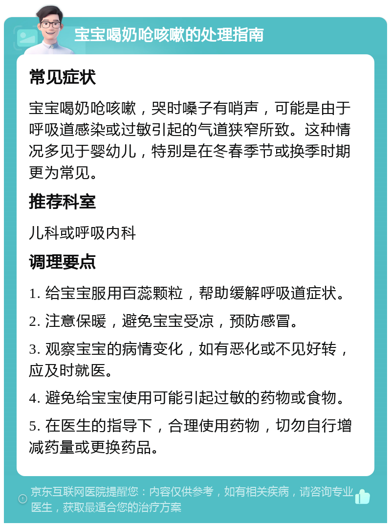 宝宝喝奶呛咳嗽的处理指南 常见症状 宝宝喝奶呛咳嗽，哭时嗓子有哨声，可能是由于呼吸道感染或过敏引起的气道狭窄所致。这种情况多见于婴幼儿，特别是在冬春季节或换季时期更为常见。 推荐科室 儿科或呼吸内科 调理要点 1. 给宝宝服用百蕊颗粒，帮助缓解呼吸道症状。 2. 注意保暖，避免宝宝受凉，预防感冒。 3. 观察宝宝的病情变化，如有恶化或不见好转，应及时就医。 4. 避免给宝宝使用可能引起过敏的药物或食物。 5. 在医生的指导下，合理使用药物，切勿自行增减药量或更换药品。