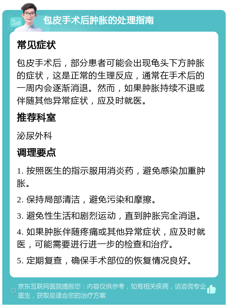 包皮手术后肿胀的处理指南 常见症状 包皮手术后，部分患者可能会出现龟头下方肿胀的症状，这是正常的生理反应，通常在手术后的一周内会逐渐消退。然而，如果肿胀持续不退或伴随其他异常症状，应及时就医。 推荐科室 泌尿外科 调理要点 1. 按照医生的指示服用消炎药，避免感染加重肿胀。 2. 保持局部清洁，避免污染和摩擦。 3. 避免性生活和剧烈运动，直到肿胀完全消退。 4. 如果肿胀伴随疼痛或其他异常症状，应及时就医，可能需要进行进一步的检查和治疗。 5. 定期复查，确保手术部位的恢复情况良好。