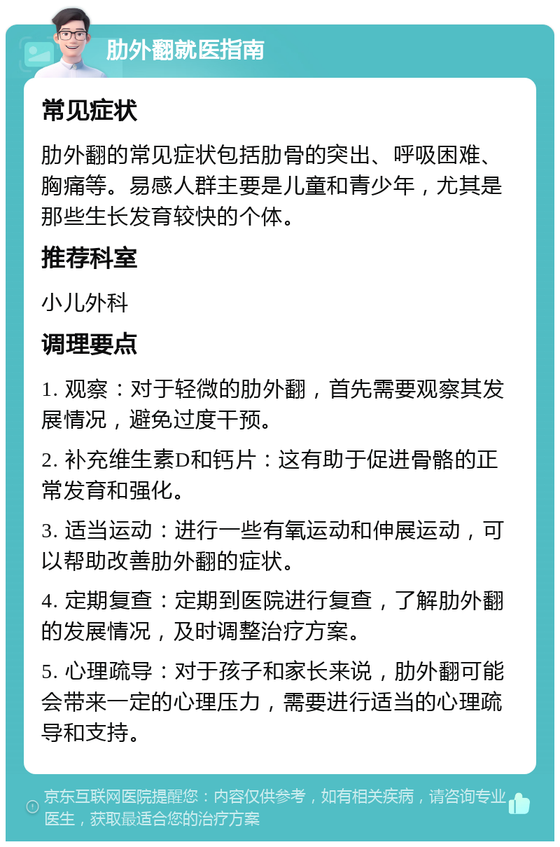 肋外翻就医指南 常见症状 肋外翻的常见症状包括肋骨的突出、呼吸困难、胸痛等。易感人群主要是儿童和青少年，尤其是那些生长发育较快的个体。 推荐科室 小儿外科 调理要点 1. 观察：对于轻微的肋外翻，首先需要观察其发展情况，避免过度干预。 2. 补充维生素D和钙片：这有助于促进骨骼的正常发育和强化。 3. 适当运动：进行一些有氧运动和伸展运动，可以帮助改善肋外翻的症状。 4. 定期复查：定期到医院进行复查，了解肋外翻的发展情况，及时调整治疗方案。 5. 心理疏导：对于孩子和家长来说，肋外翻可能会带来一定的心理压力，需要进行适当的心理疏导和支持。