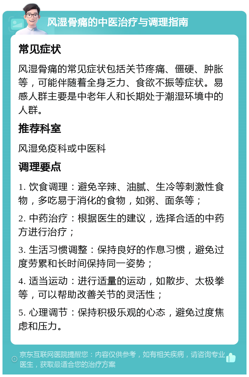 风湿骨痛的中医治疗与调理指南 常见症状 风湿骨痛的常见症状包括关节疼痛、僵硬、肿胀等，可能伴随着全身乏力、食欲不振等症状。易感人群主要是中老年人和长期处于潮湿环境中的人群。 推荐科室 风湿免疫科或中医科 调理要点 1. 饮食调理：避免辛辣、油腻、生冷等刺激性食物，多吃易于消化的食物，如粥、面条等； 2. 中药治疗：根据医生的建议，选择合适的中药方进行治疗； 3. 生活习惯调整：保持良好的作息习惯，避免过度劳累和长时间保持同一姿势； 4. 适当运动：进行适量的运动，如散步、太极拳等，可以帮助改善关节的灵活性； 5. 心理调节：保持积极乐观的心态，避免过度焦虑和压力。