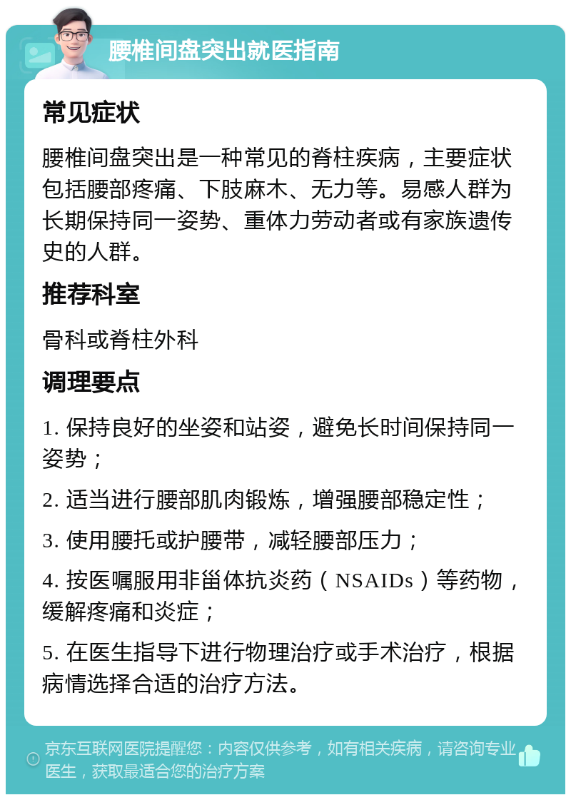 腰椎间盘突出就医指南 常见症状 腰椎间盘突出是一种常见的脊柱疾病，主要症状包括腰部疼痛、下肢麻木、无力等。易感人群为长期保持同一姿势、重体力劳动者或有家族遗传史的人群。 推荐科室 骨科或脊柱外科 调理要点 1. 保持良好的坐姿和站姿，避免长时间保持同一姿势； 2. 适当进行腰部肌肉锻炼，增强腰部稳定性； 3. 使用腰托或护腰带，减轻腰部压力； 4. 按医嘱服用非甾体抗炎药（NSAIDs）等药物，缓解疼痛和炎症； 5. 在医生指导下进行物理治疗或手术治疗，根据病情选择合适的治疗方法。