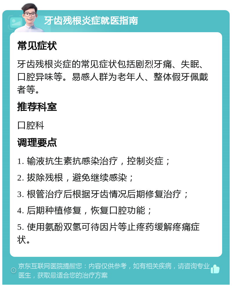 牙齿残根炎症就医指南 常见症状 牙齿残根炎症的常见症状包括剧烈牙痛、失眠、口腔异味等。易感人群为老年人、整体假牙佩戴者等。 推荐科室 口腔科 调理要点 1. 输液抗生素抗感染治疗，控制炎症； 2. 拔除残根，避免继续感染； 3. 根管治疗后根据牙齿情况后期修复治疗； 4. 后期种植修复，恢复口腔功能； 5. 使用氨酚双氢可待因片等止疼药缓解疼痛症状。