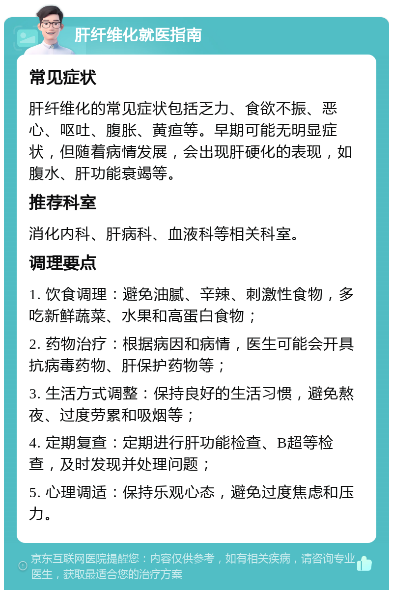 肝纤维化就医指南 常见症状 肝纤维化的常见症状包括乏力、食欲不振、恶心、呕吐、腹胀、黄疸等。早期可能无明显症状，但随着病情发展，会出现肝硬化的表现，如腹水、肝功能衰竭等。 推荐科室 消化内科、肝病科、血液科等相关科室。 调理要点 1. 饮食调理：避免油腻、辛辣、刺激性食物，多吃新鲜蔬菜、水果和高蛋白食物； 2. 药物治疗：根据病因和病情，医生可能会开具抗病毒药物、肝保护药物等； 3. 生活方式调整：保持良好的生活习惯，避免熬夜、过度劳累和吸烟等； 4. 定期复查：定期进行肝功能检查、B超等检查，及时发现并处理问题； 5. 心理调适：保持乐观心态，避免过度焦虑和压力。