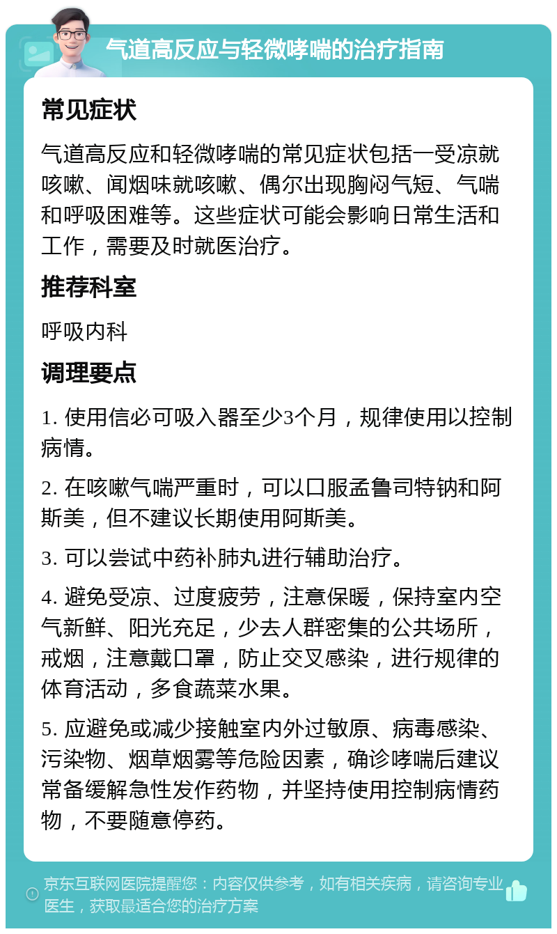 气道高反应与轻微哮喘的治疗指南 常见症状 气道高反应和轻微哮喘的常见症状包括一受凉就咳嗽、闻烟味就咳嗽、偶尔出现胸闷气短、气喘和呼吸困难等。这些症状可能会影响日常生活和工作，需要及时就医治疗。 推荐科室 呼吸内科 调理要点 1. 使用信必可吸入器至少3个月，规律使用以控制病情。 2. 在咳嗽气喘严重时，可以口服孟鲁司特钠和阿斯美，但不建议长期使用阿斯美。 3. 可以尝试中药补肺丸进行辅助治疗。 4. 避免受凉、过度疲劳，注意保暖，保持室内空气新鲜、阳光充足，少去人群密集的公共场所，戒烟，注意戴口罩，防止交叉感染，进行规律的体育活动，多食蔬菜水果。 5. 应避免或减少接触室内外过敏原、病毒感染、污染物、烟草烟雾等危险因素，确诊哮喘后建议常备缓解急性发作药物，并坚持使用控制病情药物，不要随意停药。