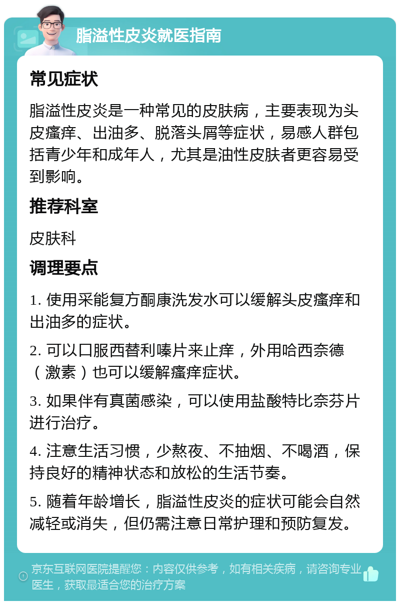 脂溢性皮炎就医指南 常见症状 脂溢性皮炎是一种常见的皮肤病，主要表现为头皮瘙痒、出油多、脱落头屑等症状，易感人群包括青少年和成年人，尤其是油性皮肤者更容易受到影响。 推荐科室 皮肤科 调理要点 1. 使用采能复方酮康洗发水可以缓解头皮瘙痒和出油多的症状。 2. 可以口服西替利嗪片来止痒，外用哈西奈德（激素）也可以缓解瘙痒症状。 3. 如果伴有真菌感染，可以使用盐酸特比奈芬片进行治疗。 4. 注意生活习惯，少熬夜、不抽烟、不喝酒，保持良好的精神状态和放松的生活节奏。 5. 随着年龄增长，脂溢性皮炎的症状可能会自然减轻或消失，但仍需注意日常护理和预防复发。