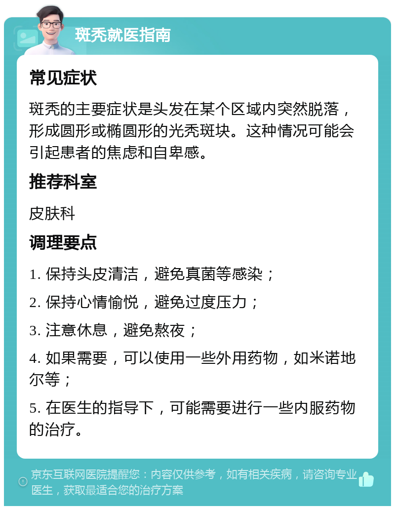 斑秃就医指南 常见症状 斑秃的主要症状是头发在某个区域内突然脱落，形成圆形或椭圆形的光秃斑块。这种情况可能会引起患者的焦虑和自卑感。 推荐科室 皮肤科 调理要点 1. 保持头皮清洁，避免真菌等感染； 2. 保持心情愉悦，避免过度压力； 3. 注意休息，避免熬夜； 4. 如果需要，可以使用一些外用药物，如米诺地尔等； 5. 在医生的指导下，可能需要进行一些内服药物的治疗。