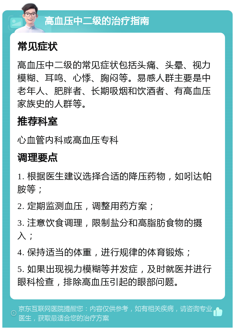 高血压中二级的治疗指南 常见症状 高血压中二级的常见症状包括头痛、头晕、视力模糊、耳鸣、心悸、胸闷等。易感人群主要是中老年人、肥胖者、长期吸烟和饮酒者、有高血压家族史的人群等。 推荐科室 心血管内科或高血压专科 调理要点 1. 根据医生建议选择合适的降压药物，如吲达帕胺等； 2. 定期监测血压，调整用药方案； 3. 注意饮食调理，限制盐分和高脂肪食物的摄入； 4. 保持适当的体重，进行规律的体育锻炼； 5. 如果出现视力模糊等并发症，及时就医并进行眼科检查，排除高血压引起的眼部问题。