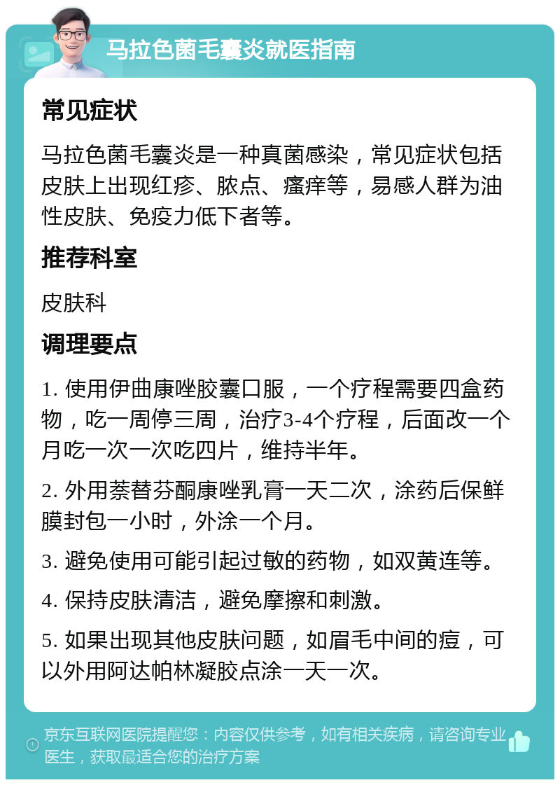 马拉色菌毛囊炎就医指南 常见症状 马拉色菌毛囊炎是一种真菌感染，常见症状包括皮肤上出现红疹、脓点、瘙痒等，易感人群为油性皮肤、免疫力低下者等。 推荐科室 皮肤科 调理要点 1. 使用伊曲康唑胶囊口服，一个疗程需要四盒药物，吃一周停三周，治疗3-4个疗程，后面改一个月吃一次一次吃四片，维持半年。 2. 外用萘替芬酮康唑乳膏一天二次，涂药后保鲜膜封包一小时，外涂一个月。 3. 避免使用可能引起过敏的药物，如双黄连等。 4. 保持皮肤清洁，避免摩擦和刺激。 5. 如果出现其他皮肤问题，如眉毛中间的痘，可以外用阿达帕林凝胶点涂一天一次。