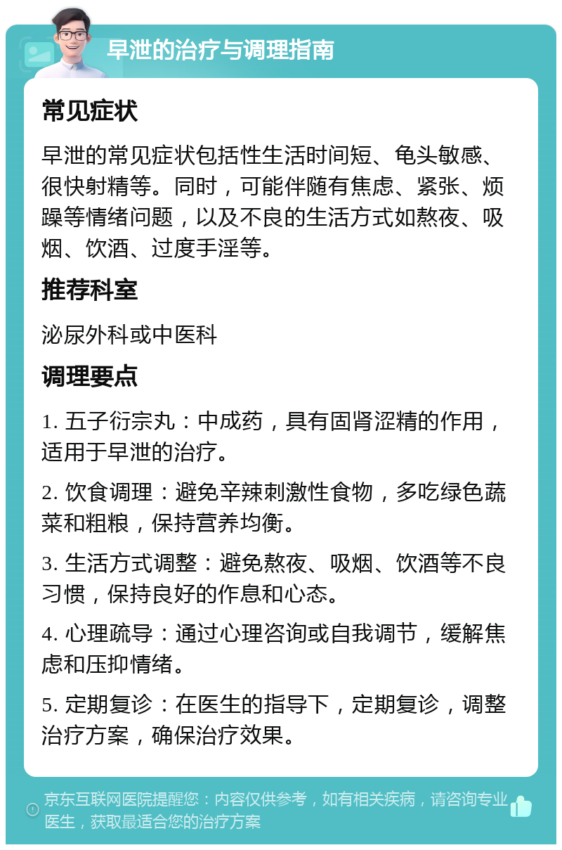 早泄的治疗与调理指南 常见症状 早泄的常见症状包括性生活时间短、龟头敏感、很快射精等。同时，可能伴随有焦虑、紧张、烦躁等情绪问题，以及不良的生活方式如熬夜、吸烟、饮酒、过度手淫等。 推荐科室 泌尿外科或中医科 调理要点 1. 五子衍宗丸：中成药，具有固肾涩精的作用，适用于早泄的治疗。 2. 饮食调理：避免辛辣刺激性食物，多吃绿色蔬菜和粗粮，保持营养均衡。 3. 生活方式调整：避免熬夜、吸烟、饮酒等不良习惯，保持良好的作息和心态。 4. 心理疏导：通过心理咨询或自我调节，缓解焦虑和压抑情绪。 5. 定期复诊：在医生的指导下，定期复诊，调整治疗方案，确保治疗效果。