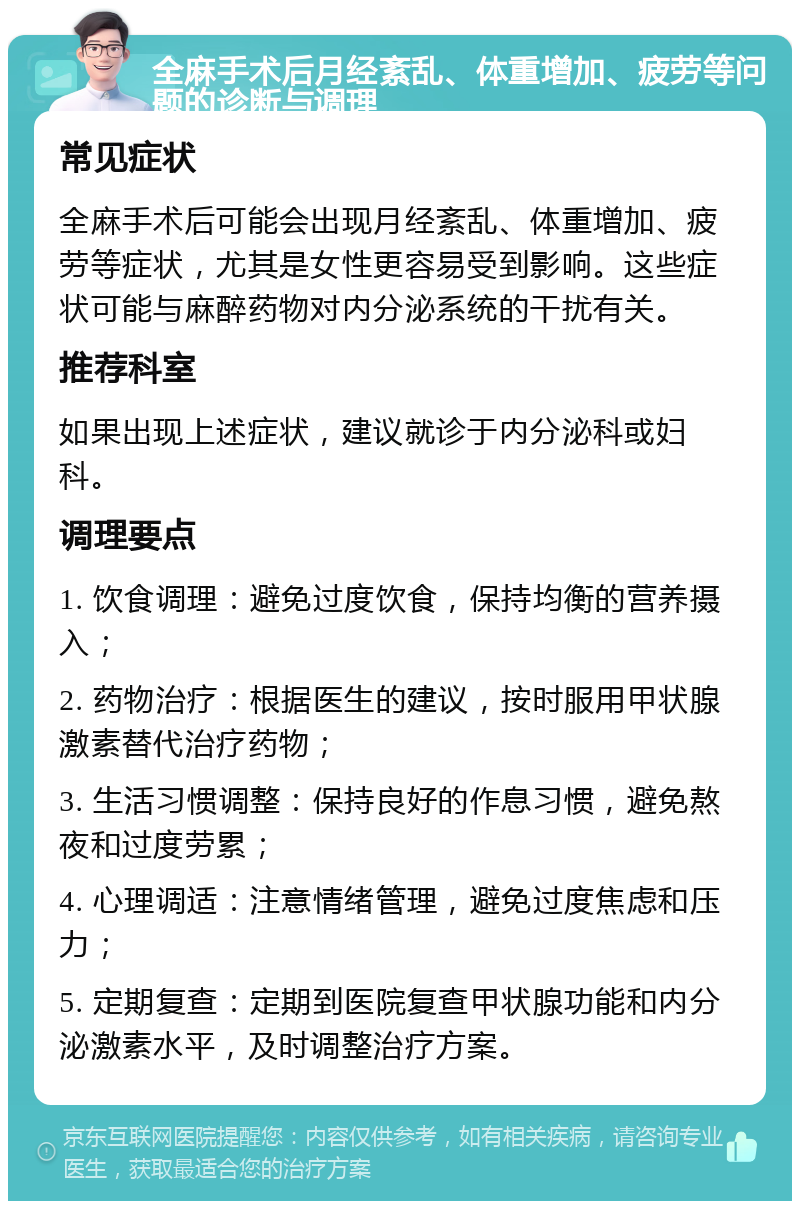 全麻手术后月经紊乱、体重增加、疲劳等问题的诊断与调理 常见症状 全麻手术后可能会出现月经紊乱、体重增加、疲劳等症状，尤其是女性更容易受到影响。这些症状可能与麻醉药物对内分泌系统的干扰有关。 推荐科室 如果出现上述症状，建议就诊于内分泌科或妇科。 调理要点 1. 饮食调理：避免过度饮食，保持均衡的营养摄入； 2. 药物治疗：根据医生的建议，按时服用甲状腺激素替代治疗药物； 3. 生活习惯调整：保持良好的作息习惯，避免熬夜和过度劳累； 4. 心理调适：注意情绪管理，避免过度焦虑和压力； 5. 定期复查：定期到医院复查甲状腺功能和内分泌激素水平，及时调整治疗方案。