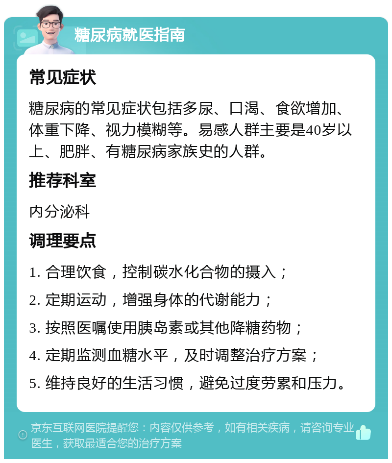 糖尿病就医指南 常见症状 糖尿病的常见症状包括多尿、口渴、食欲增加、体重下降、视力模糊等。易感人群主要是40岁以上、肥胖、有糖尿病家族史的人群。 推荐科室 内分泌科 调理要点 1. 合理饮食，控制碳水化合物的摄入； 2. 定期运动，增强身体的代谢能力； 3. 按照医嘱使用胰岛素或其他降糖药物； 4. 定期监测血糖水平，及时调整治疗方案； 5. 维持良好的生活习惯，避免过度劳累和压力。