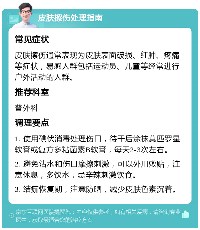 皮肤擦伤处理指南 常见症状 皮肤擦伤通常表现为皮肤表面破损、红肿、疼痛等症状，易感人群包括运动员、儿童等经常进行户外活动的人群。 推荐科室 普外科 调理要点 1. 使用碘伏消毒处理伤口，待干后涂抹莫匹罗星软膏或复方多粘菌素B软膏，每天2-3次左右。 2. 避免沾水和伤口摩擦刺激，可以外用敷贴，注意休息，多饮水，忌辛辣刺激饮食。 3. 结痂恢复期，注意防晒，减少皮肤色素沉着。