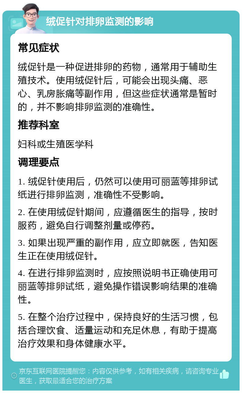 绒促针对排卵监测的影响 常见症状 绒促针是一种促进排卵的药物，通常用于辅助生殖技术。使用绒促针后，可能会出现头痛、恶心、乳房胀痛等副作用，但这些症状通常是暂时的，并不影响排卵监测的准确性。 推荐科室 妇科或生殖医学科 调理要点 1. 绒促针使用后，仍然可以使用可丽蓝等排卵试纸进行排卵监测，准确性不受影响。 2. 在使用绒促针期间，应遵循医生的指导，按时服药，避免自行调整剂量或停药。 3. 如果出现严重的副作用，应立即就医，告知医生正在使用绒促针。 4. 在进行排卵监测时，应按照说明书正确使用可丽蓝等排卵试纸，避免操作错误影响结果的准确性。 5. 在整个治疗过程中，保持良好的生活习惯，包括合理饮食、适量运动和充足休息，有助于提高治疗效果和身体健康水平。