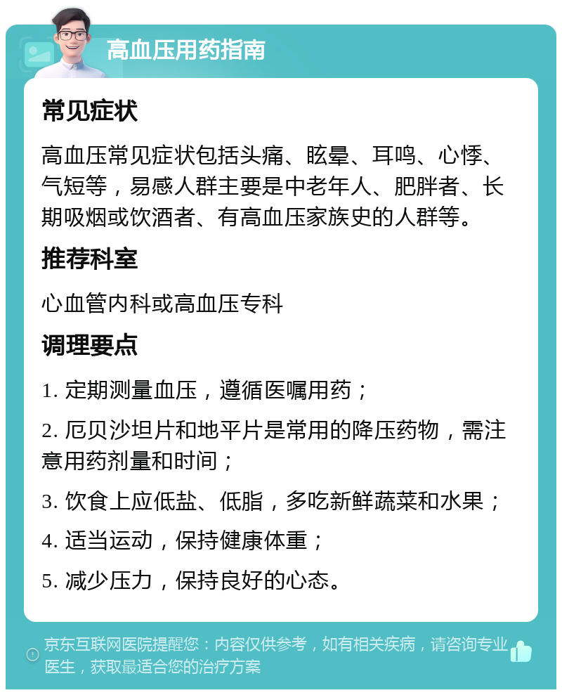 高血压用药指南 常见症状 高血压常见症状包括头痛、眩晕、耳鸣、心悸、气短等，易感人群主要是中老年人、肥胖者、长期吸烟或饮酒者、有高血压家族史的人群等。 推荐科室 心血管内科或高血压专科 调理要点 1. 定期测量血压，遵循医嘱用药； 2. 厄贝沙坦片和地平片是常用的降压药物，需注意用药剂量和时间； 3. 饮食上应低盐、低脂，多吃新鲜蔬菜和水果； 4. 适当运动，保持健康体重； 5. 减少压力，保持良好的心态。