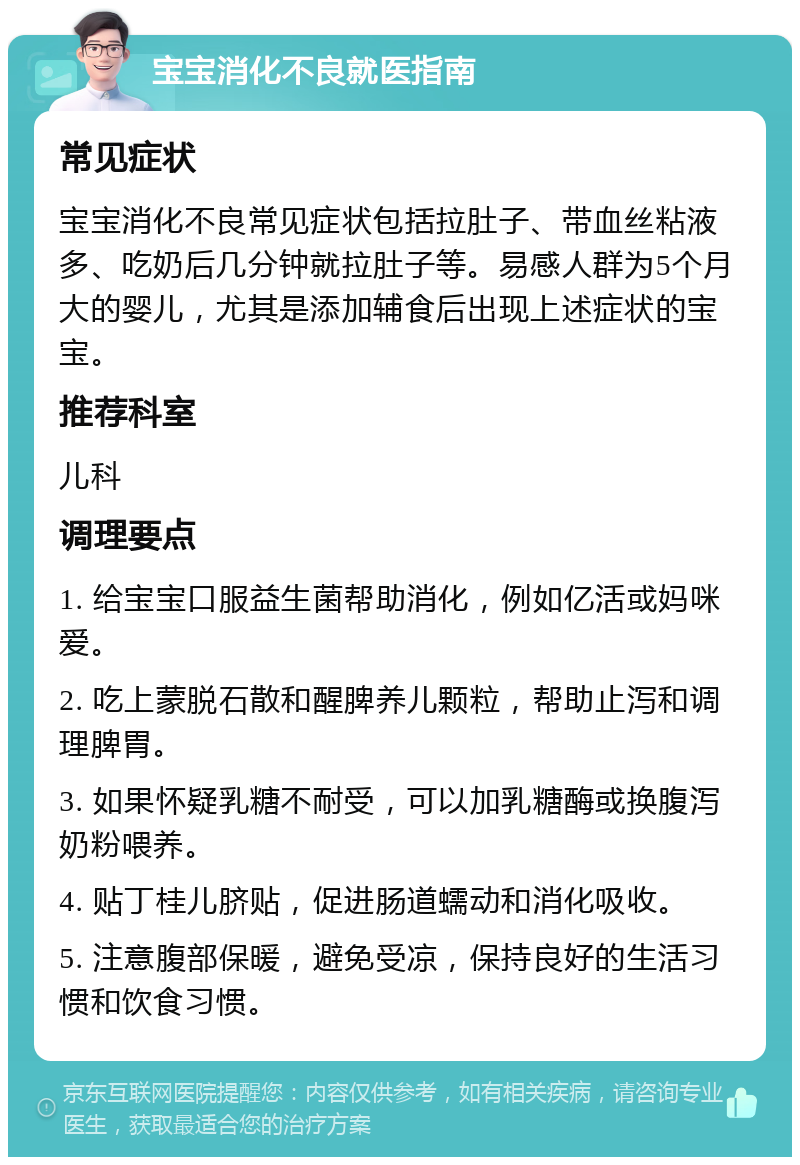 宝宝消化不良就医指南 常见症状 宝宝消化不良常见症状包括拉肚子、带血丝粘液多、吃奶后几分钟就拉肚子等。易感人群为5个月大的婴儿，尤其是添加辅食后出现上述症状的宝宝。 推荐科室 儿科 调理要点 1. 给宝宝口服益生菌帮助消化，例如亿活或妈咪爱。 2. 吃上蒙脱石散和醒脾养儿颗粒，帮助止泻和调理脾胃。 3. 如果怀疑乳糖不耐受，可以加乳糖酶或换腹泻奶粉喂养。 4. 贴丁桂儿脐贴，促进肠道蠕动和消化吸收。 5. 注意腹部保暖，避免受凉，保持良好的生活习惯和饮食习惯。