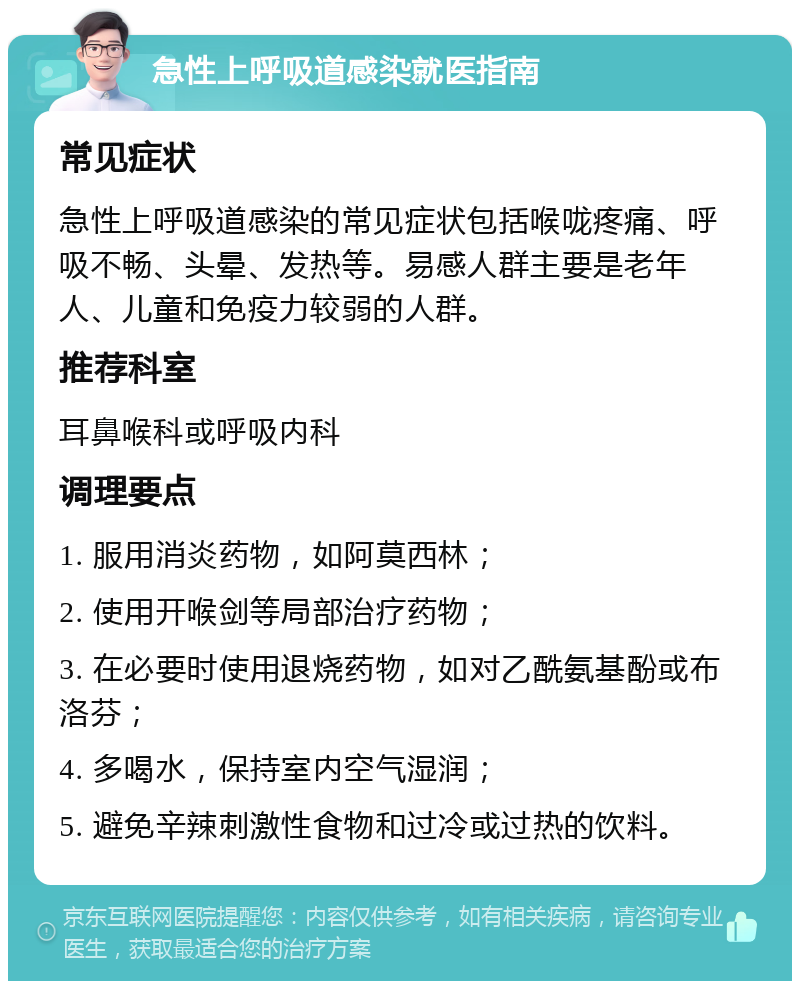 急性上呼吸道感染就医指南 常见症状 急性上呼吸道感染的常见症状包括喉咙疼痛、呼吸不畅、头晕、发热等。易感人群主要是老年人、儿童和免疫力较弱的人群。 推荐科室 耳鼻喉科或呼吸内科 调理要点 1. 服用消炎药物，如阿莫西林； 2. 使用开喉剑等局部治疗药物； 3. 在必要时使用退烧药物，如对乙酰氨基酚或布洛芬； 4. 多喝水，保持室内空气湿润； 5. 避免辛辣刺激性食物和过冷或过热的饮料。