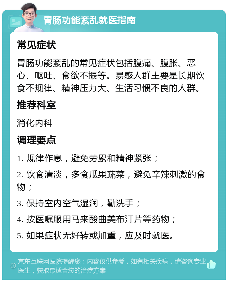 胃肠功能紊乱就医指南 常见症状 胃肠功能紊乱的常见症状包括腹痛、腹胀、恶心、呕吐、食欲不振等。易感人群主要是长期饮食不规律、精神压力大、生活习惯不良的人群。 推荐科室 消化内科 调理要点 1. 规律作息，避免劳累和精神紧张； 2. 饮食清淡，多食瓜果蔬菜，避免辛辣刺激的食物； 3. 保持室内空气湿润，勤洗手； 4. 按医嘱服用马来酸曲美布汀片等药物； 5. 如果症状无好转或加重，应及时就医。