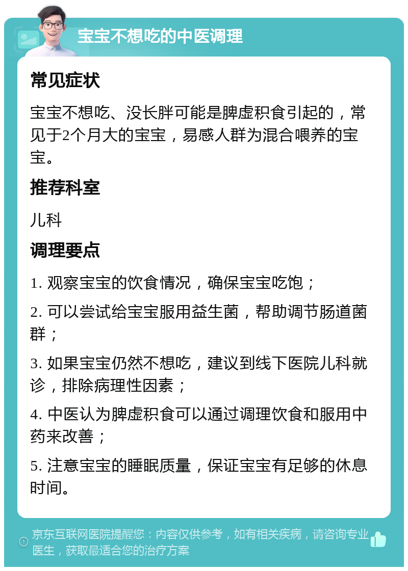 宝宝不想吃的中医调理 常见症状 宝宝不想吃、没长胖可能是脾虚积食引起的，常见于2个月大的宝宝，易感人群为混合喂养的宝宝。 推荐科室 儿科 调理要点 1. 观察宝宝的饮食情况，确保宝宝吃饱； 2. 可以尝试给宝宝服用益生菌，帮助调节肠道菌群； 3. 如果宝宝仍然不想吃，建议到线下医院儿科就诊，排除病理性因素； 4. 中医认为脾虚积食可以通过调理饮食和服用中药来改善； 5. 注意宝宝的睡眠质量，保证宝宝有足够的休息时间。