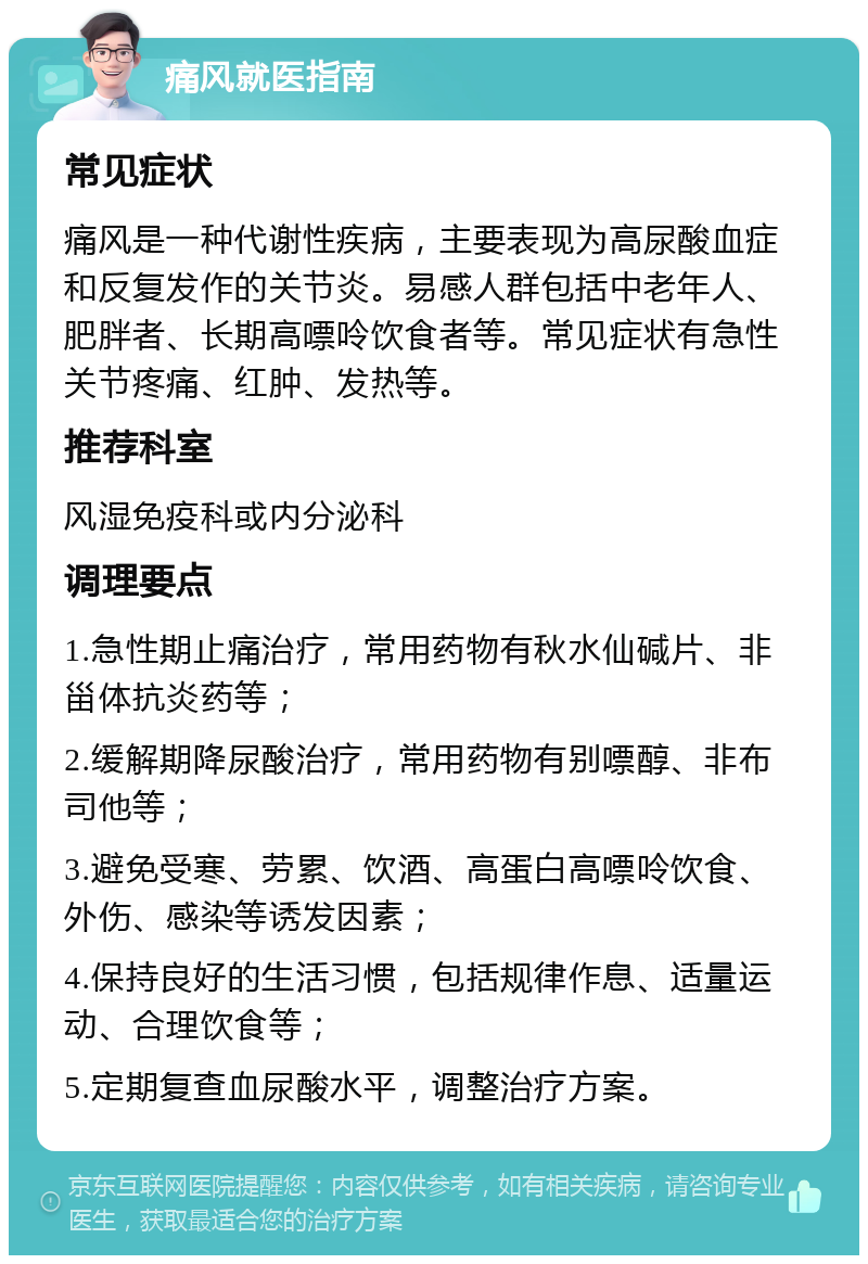 痛风就医指南 常见症状 痛风是一种代谢性疾病，主要表现为高尿酸血症和反复发作的关节炎。易感人群包括中老年人、肥胖者、长期高嘌呤饮食者等。常见症状有急性关节疼痛、红肿、发热等。 推荐科室 风湿免疫科或内分泌科 调理要点 1.急性期止痛治疗，常用药物有秋水仙碱片、非甾体抗炎药等； 2.缓解期降尿酸治疗，常用药物有别嘌醇、非布司他等； 3.避免受寒、劳累、饮酒、高蛋白高嘌呤饮食、外伤、感染等诱发因素； 4.保持良好的生活习惯，包括规律作息、适量运动、合理饮食等； 5.定期复查血尿酸水平，调整治疗方案。