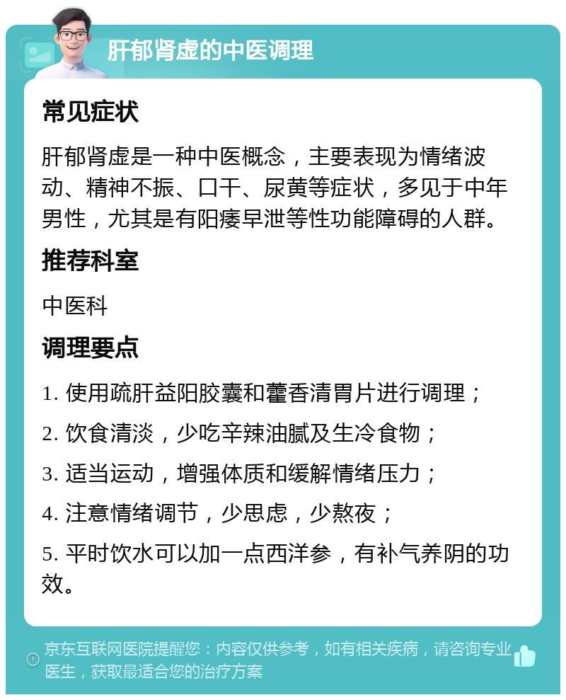 肝郁肾虚的中医调理 常见症状 肝郁肾虚是一种中医概念，主要表现为情绪波动、精神不振、口干、尿黄等症状，多见于中年男性，尤其是有阳痿早泄等性功能障碍的人群。 推荐科室 中医科 调理要点 1. 使用疏肝益阳胶囊和藿香清胃片进行调理； 2. 饮食清淡，少吃辛辣油腻及生冷食物； 3. 适当运动，增强体质和缓解情绪压力； 4. 注意情绪调节，少思虑，少熬夜； 5. 平时饮水可以加一点西洋参，有补气养阴的功效。