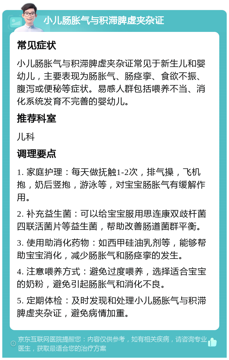 小儿肠胀气与积滞脾虚夹杂证 常见症状 小儿肠胀气与积滞脾虚夹杂证常见于新生儿和婴幼儿，主要表现为肠胀气、肠痉挛、食欲不振、腹泻或便秘等症状。易感人群包括喂养不当、消化系统发育不完善的婴幼儿。 推荐科室 儿科 调理要点 1. 家庭护理：每天做抚触1-2次，排气操，飞机抱，奶后竖抱，游泳等，对宝宝肠胀气有缓解作用。 2. 补充益生菌：可以给宝宝服用思连康双歧杆菌四联活菌片等益生菌，帮助改善肠道菌群平衡。 3. 使用助消化药物：如西甲硅油乳剂等，能够帮助宝宝消化，减少肠胀气和肠痉挛的发生。 4. 注意喂养方式：避免过度喂养，选择适合宝宝的奶粉，避免引起肠胀气和消化不良。 5. 定期体检：及时发现和处理小儿肠胀气与积滞脾虚夹杂证，避免病情加重。