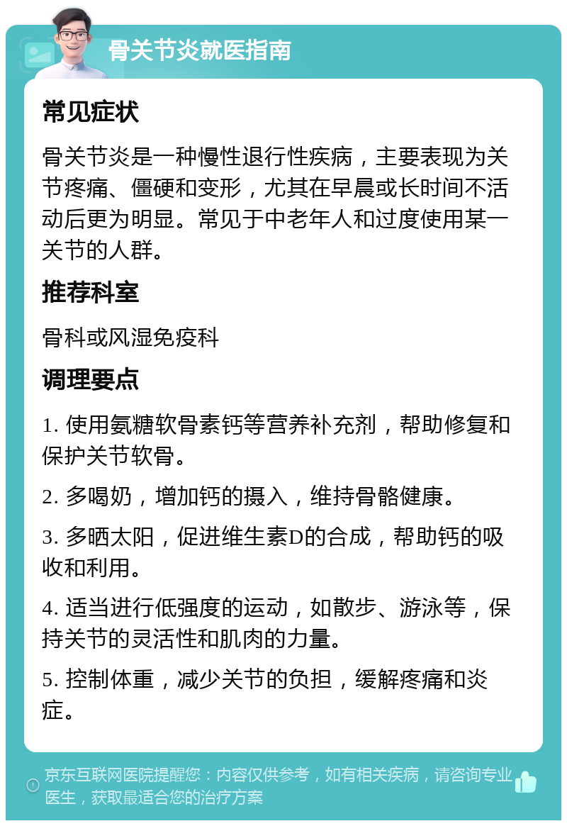 骨关节炎就医指南 常见症状 骨关节炎是一种慢性退行性疾病，主要表现为关节疼痛、僵硬和变形，尤其在早晨或长时间不活动后更为明显。常见于中老年人和过度使用某一关节的人群。 推荐科室 骨科或风湿免疫科 调理要点 1. 使用氨糖软骨素钙等营养补充剂，帮助修复和保护关节软骨。 2. 多喝奶，增加钙的摄入，维持骨骼健康。 3. 多晒太阳，促进维生素D的合成，帮助钙的吸收和利用。 4. 适当进行低强度的运动，如散步、游泳等，保持关节的灵活性和肌肉的力量。 5. 控制体重，减少关节的负担，缓解疼痛和炎症。