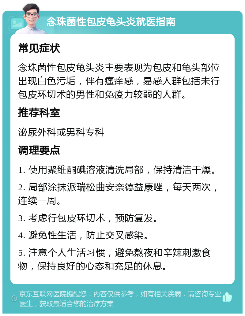 念珠菌性包皮龟头炎就医指南 常见症状 念珠菌性包皮龟头炎主要表现为包皮和龟头部位出现白色污垢，伴有瘙痒感，易感人群包括未行包皮环切术的男性和免疫力较弱的人群。 推荐科室 泌尿外科或男科专科 调理要点 1. 使用聚维酮碘溶液清洗局部，保持清洁干燥。 2. 局部涂抹派瑞松曲安奈德益康唑，每天两次，连续一周。 3. 考虑行包皮环切术，预防复发。 4. 避免性生活，防止交叉感染。 5. 注意个人生活习惯，避免熬夜和辛辣刺激食物，保持良好的心态和充足的休息。