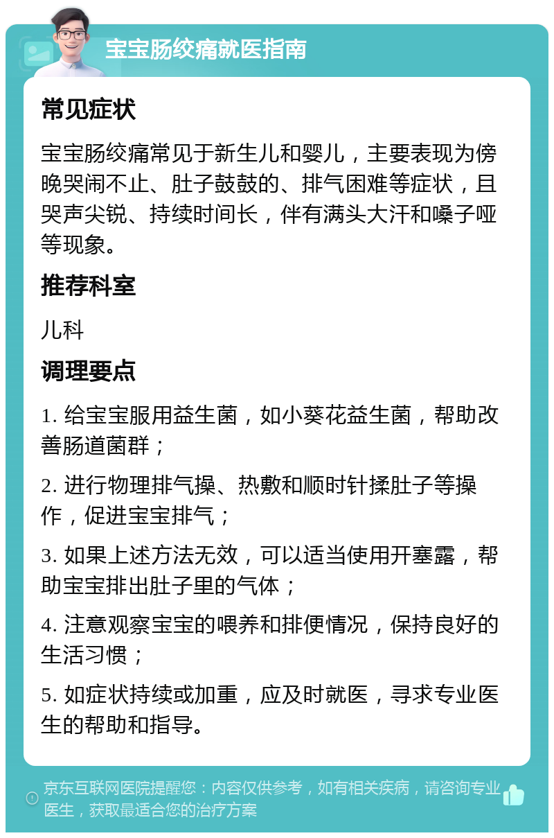 宝宝肠绞痛就医指南 常见症状 宝宝肠绞痛常见于新生儿和婴儿，主要表现为傍晚哭闹不止、肚子鼓鼓的、排气困难等症状，且哭声尖锐、持续时间长，伴有满头大汗和嗓子哑等现象。 推荐科室 儿科 调理要点 1. 给宝宝服用益生菌，如小葵花益生菌，帮助改善肠道菌群； 2. 进行物理排气操、热敷和顺时针揉肚子等操作，促进宝宝排气； 3. 如果上述方法无效，可以适当使用开塞露，帮助宝宝排出肚子里的气体； 4. 注意观察宝宝的喂养和排便情况，保持良好的生活习惯； 5. 如症状持续或加重，应及时就医，寻求专业医生的帮助和指导。