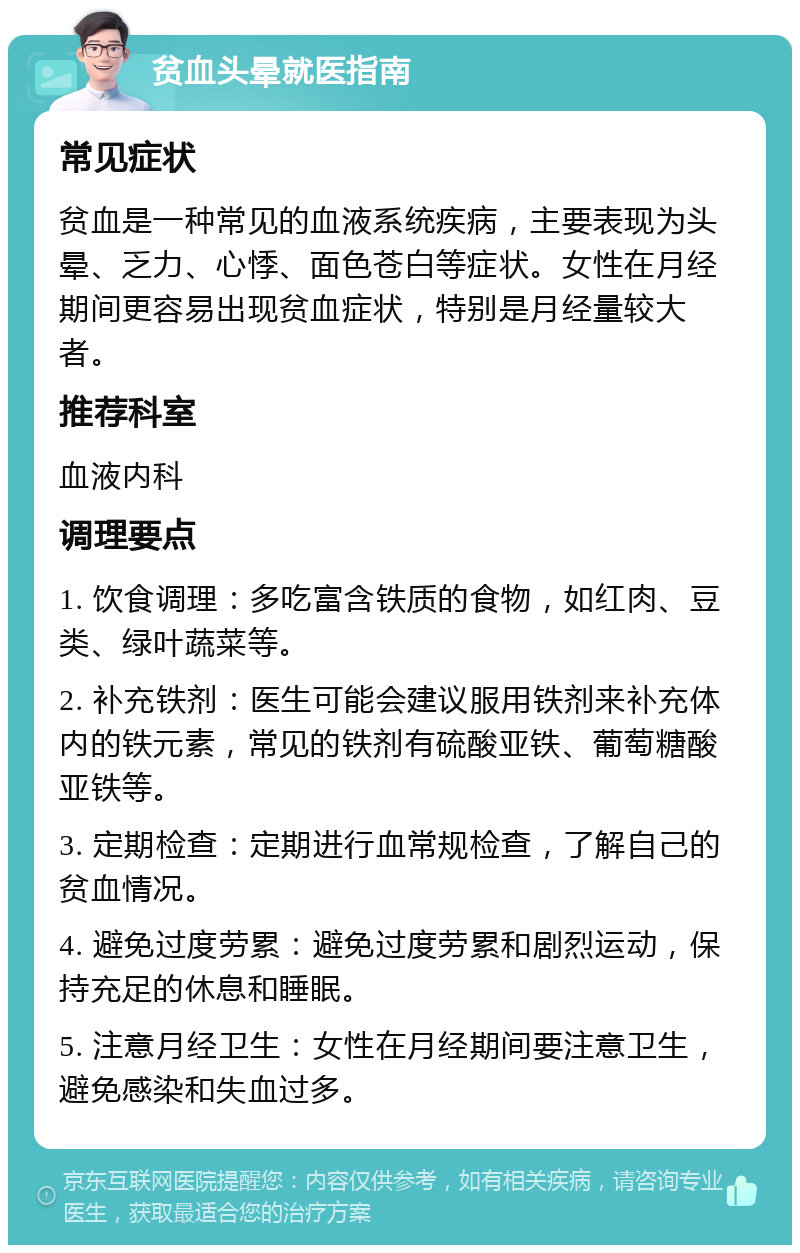 贫血头晕就医指南 常见症状 贫血是一种常见的血液系统疾病，主要表现为头晕、乏力、心悸、面色苍白等症状。女性在月经期间更容易出现贫血症状，特别是月经量较大者。 推荐科室 血液内科 调理要点 1. 饮食调理：多吃富含铁质的食物，如红肉、豆类、绿叶蔬菜等。 2. 补充铁剂：医生可能会建议服用铁剂来补充体内的铁元素，常见的铁剂有硫酸亚铁、葡萄糖酸亚铁等。 3. 定期检查：定期进行血常规检查，了解自己的贫血情况。 4. 避免过度劳累：避免过度劳累和剧烈运动，保持充足的休息和睡眠。 5. 注意月经卫生：女性在月经期间要注意卫生，避免感染和失血过多。