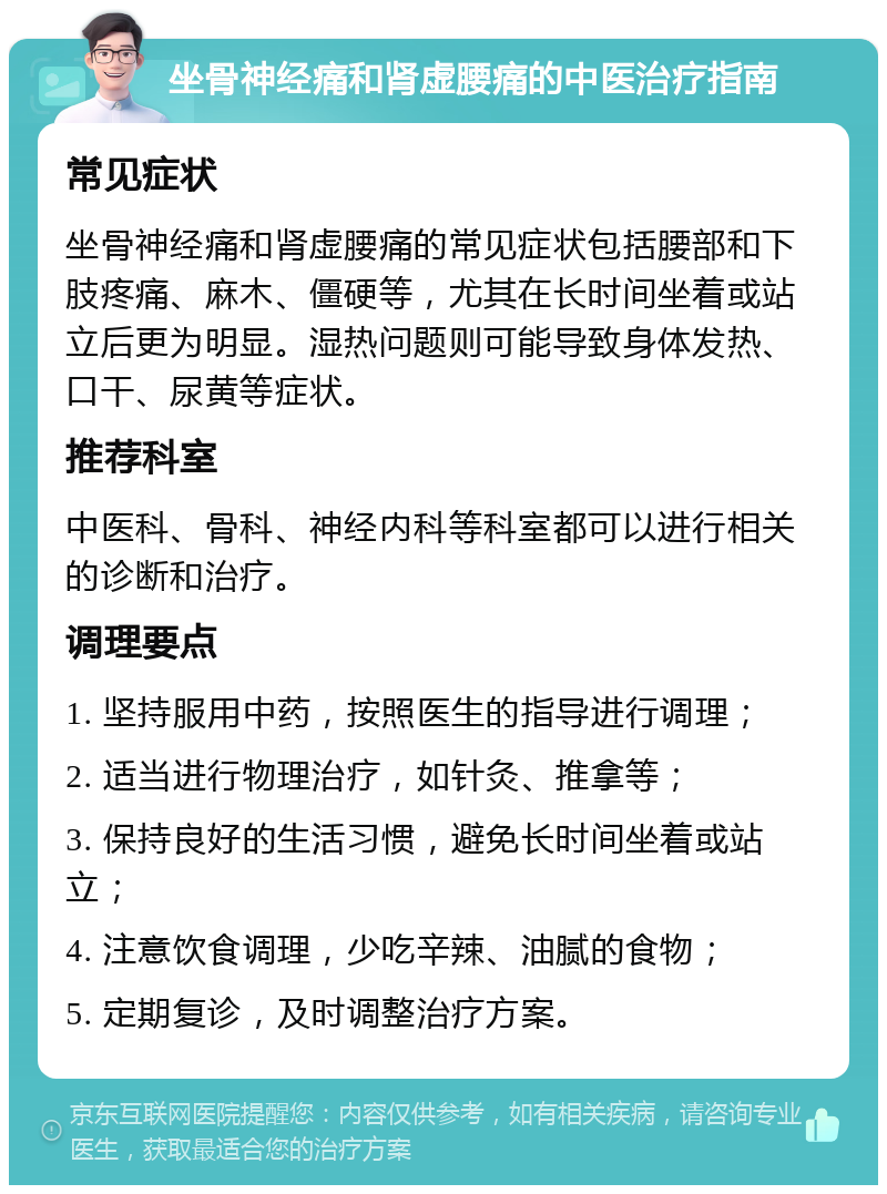 坐骨神经痛和肾虚腰痛的中医治疗指南 常见症状 坐骨神经痛和肾虚腰痛的常见症状包括腰部和下肢疼痛、麻木、僵硬等，尤其在长时间坐着或站立后更为明显。湿热问题则可能导致身体发热、口干、尿黄等症状。 推荐科室 中医科、骨科、神经内科等科室都可以进行相关的诊断和治疗。 调理要点 1. 坚持服用中药，按照医生的指导进行调理； 2. 适当进行物理治疗，如针灸、推拿等； 3. 保持良好的生活习惯，避免长时间坐着或站立； 4. 注意饮食调理，少吃辛辣、油腻的食物； 5. 定期复诊，及时调整治疗方案。