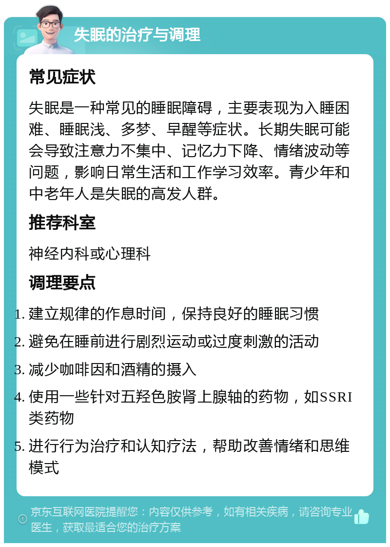 失眠的治疗与调理 常见症状 失眠是一种常见的睡眠障碍，主要表现为入睡困难、睡眠浅、多梦、早醒等症状。长期失眠可能会导致注意力不集中、记忆力下降、情绪波动等问题，影响日常生活和工作学习效率。青少年和中老年人是失眠的高发人群。 推荐科室 神经内科或心理科 调理要点 建立规律的作息时间，保持良好的睡眠习惯 避免在睡前进行剧烈运动或过度刺激的活动 减少咖啡因和酒精的摄入 使用一些针对五羟色胺肾上腺轴的药物，如SSRI类药物 进行行为治疗和认知疗法，帮助改善情绪和思维模式