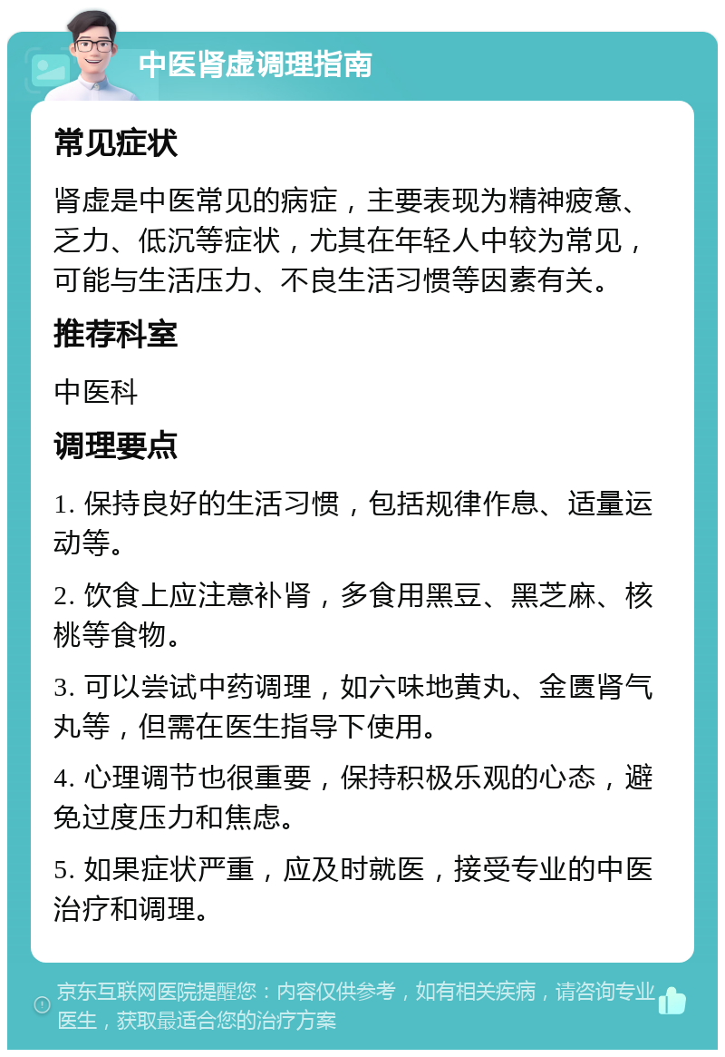 中医肾虚调理指南 常见症状 肾虚是中医常见的病症，主要表现为精神疲惫、乏力、低沉等症状，尤其在年轻人中较为常见，可能与生活压力、不良生活习惯等因素有关。 推荐科室 中医科 调理要点 1. 保持良好的生活习惯，包括规律作息、适量运动等。 2. 饮食上应注意补肾，多食用黑豆、黑芝麻、核桃等食物。 3. 可以尝试中药调理，如六味地黄丸、金匮肾气丸等，但需在医生指导下使用。 4. 心理调节也很重要，保持积极乐观的心态，避免过度压力和焦虑。 5. 如果症状严重，应及时就医，接受专业的中医治疗和调理。