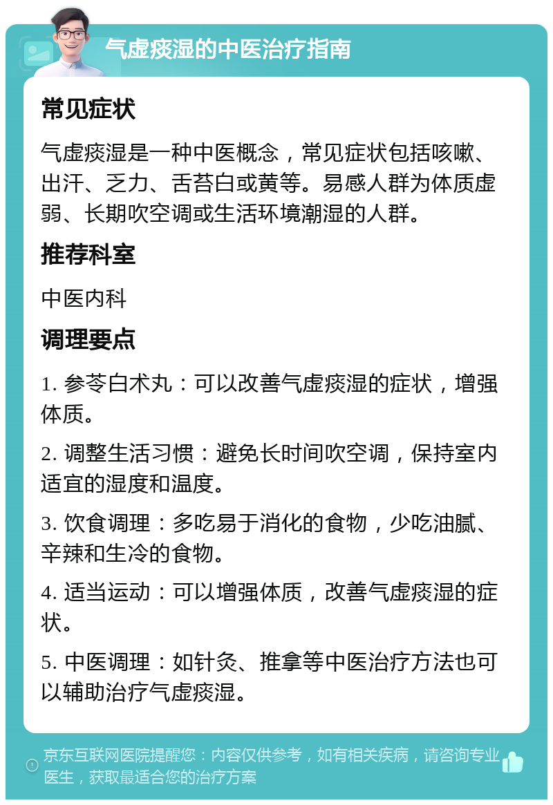 气虚痰湿的中医治疗指南 常见症状 气虚痰湿是一种中医概念，常见症状包括咳嗽、出汗、乏力、舌苔白或黄等。易感人群为体质虚弱、长期吹空调或生活环境潮湿的人群。 推荐科室 中医内科 调理要点 1. 参苓白术丸：可以改善气虚痰湿的症状，增强体质。 2. 调整生活习惯：避免长时间吹空调，保持室内适宜的湿度和温度。 3. 饮食调理：多吃易于消化的食物，少吃油腻、辛辣和生冷的食物。 4. 适当运动：可以增强体质，改善气虚痰湿的症状。 5. 中医调理：如针灸、推拿等中医治疗方法也可以辅助治疗气虚痰湿。