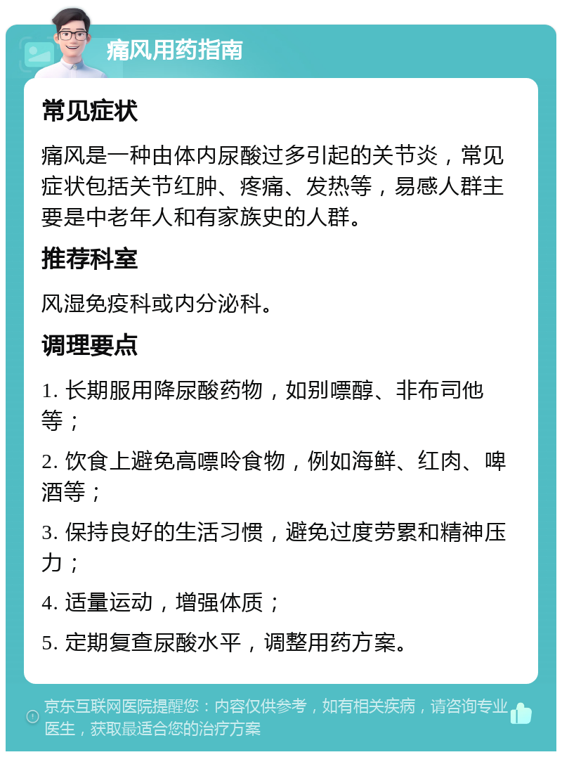 痛风用药指南 常见症状 痛风是一种由体内尿酸过多引起的关节炎，常见症状包括关节红肿、疼痛、发热等，易感人群主要是中老年人和有家族史的人群。 推荐科室 风湿免疫科或内分泌科。 调理要点 1. 长期服用降尿酸药物，如别嘌醇、非布司他等； 2. 饮食上避免高嘌呤食物，例如海鲜、红肉、啤酒等； 3. 保持良好的生活习惯，避免过度劳累和精神压力； 4. 适量运动，增强体质； 5. 定期复查尿酸水平，调整用药方案。