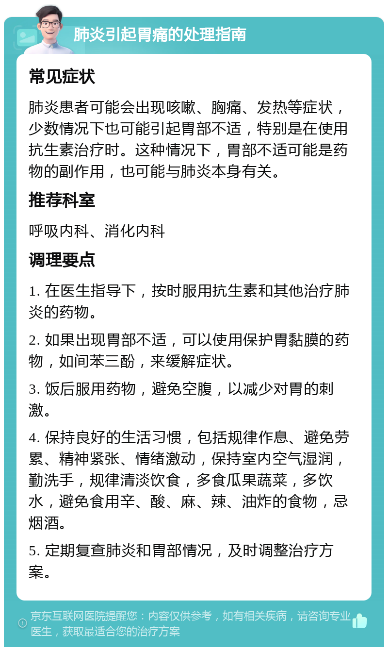 肺炎引起胃痛的处理指南 常见症状 肺炎患者可能会出现咳嗽、胸痛、发热等症状，少数情况下也可能引起胃部不适，特别是在使用抗生素治疗时。这种情况下，胃部不适可能是药物的副作用，也可能与肺炎本身有关。 推荐科室 呼吸内科、消化内科 调理要点 1. 在医生指导下，按时服用抗生素和其他治疗肺炎的药物。 2. 如果出现胃部不适，可以使用保护胃黏膜的药物，如间苯三酚，来缓解症状。 3. 饭后服用药物，避免空腹，以减少对胃的刺激。 4. 保持良好的生活习惯，包括规律作息、避免劳累、精神紧张、情绪激动，保持室内空气湿润，勤洗手，规律清淡饮食，多食瓜果蔬菜，多饮水，避免食用辛、酸、麻、辣、油炸的食物，忌烟酒。 5. 定期复查肺炎和胃部情况，及时调整治疗方案。