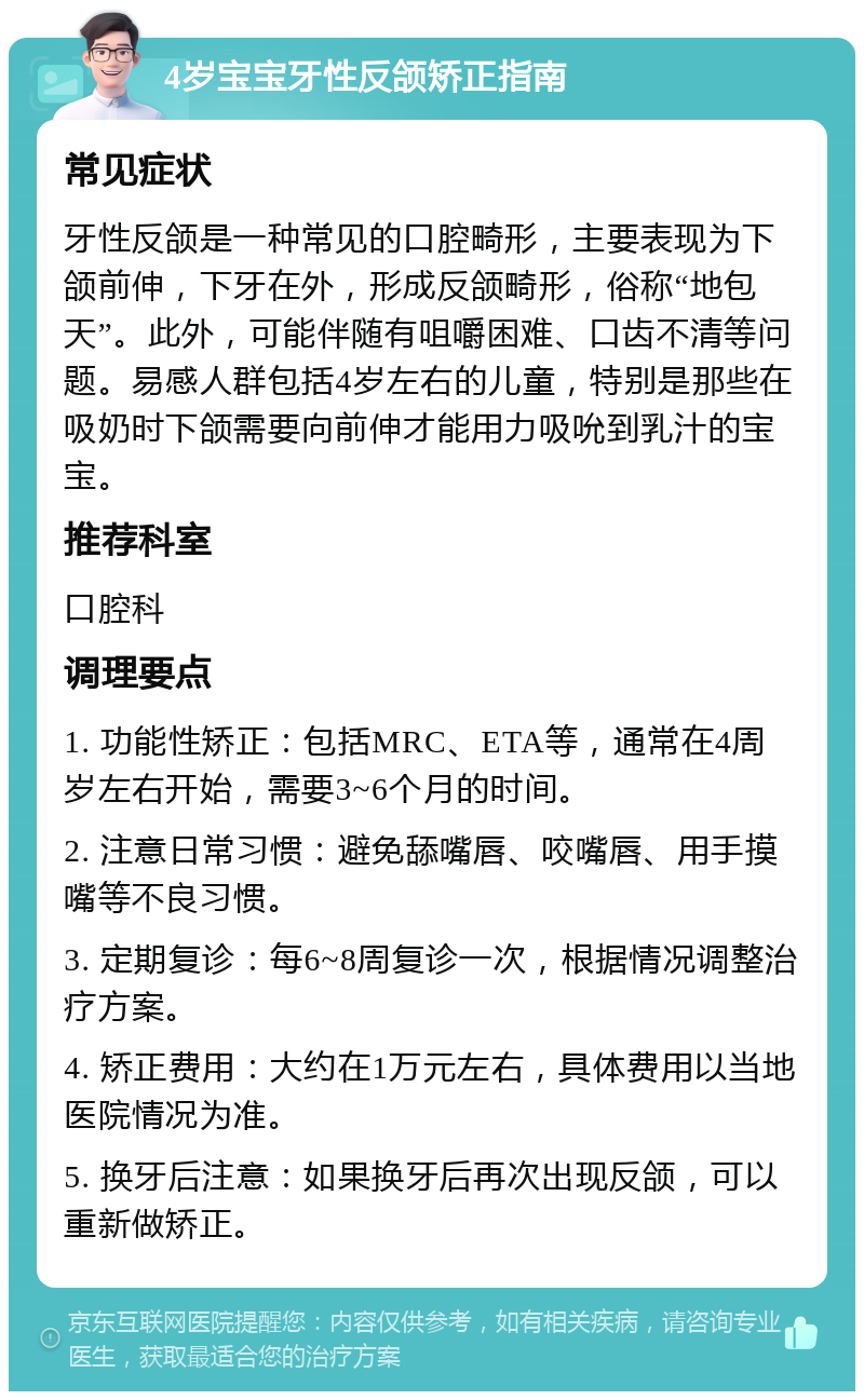 4岁宝宝牙性反颌矫正指南 常见症状 牙性反颌是一种常见的口腔畸形，主要表现为下颌前伸，下牙在外，形成反颌畸形，俗称“地包天”。此外，可能伴随有咀嚼困难、口齿不清等问题。易感人群包括4岁左右的儿童，特别是那些在吸奶时下颌需要向前伸才能用力吸吮到乳汁的宝宝。 推荐科室 口腔科 调理要点 1. 功能性矫正：包括MRC、ETA等，通常在4周岁左右开始，需要3~6个月的时间。 2. 注意日常习惯：避免舔嘴唇、咬嘴唇、用手摸嘴等不良习惯。 3. 定期复诊：每6~8周复诊一次，根据情况调整治疗方案。 4. 矫正费用：大约在1万元左右，具体费用以当地医院情况为准。 5. 换牙后注意：如果换牙后再次出现反颌，可以重新做矫正。