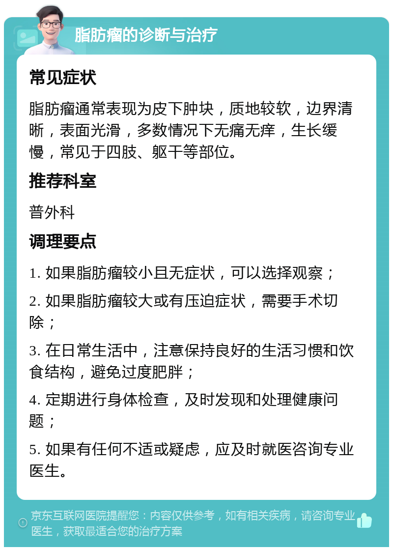 脂肪瘤的诊断与治疗 常见症状 脂肪瘤通常表现为皮下肿块，质地较软，边界清晰，表面光滑，多数情况下无痛无痒，生长缓慢，常见于四肢、躯干等部位。 推荐科室 普外科 调理要点 1. 如果脂肪瘤较小且无症状，可以选择观察； 2. 如果脂肪瘤较大或有压迫症状，需要手术切除； 3. 在日常生活中，注意保持良好的生活习惯和饮食结构，避免过度肥胖； 4. 定期进行身体检查，及时发现和处理健康问题； 5. 如果有任何不适或疑虑，应及时就医咨询专业医生。