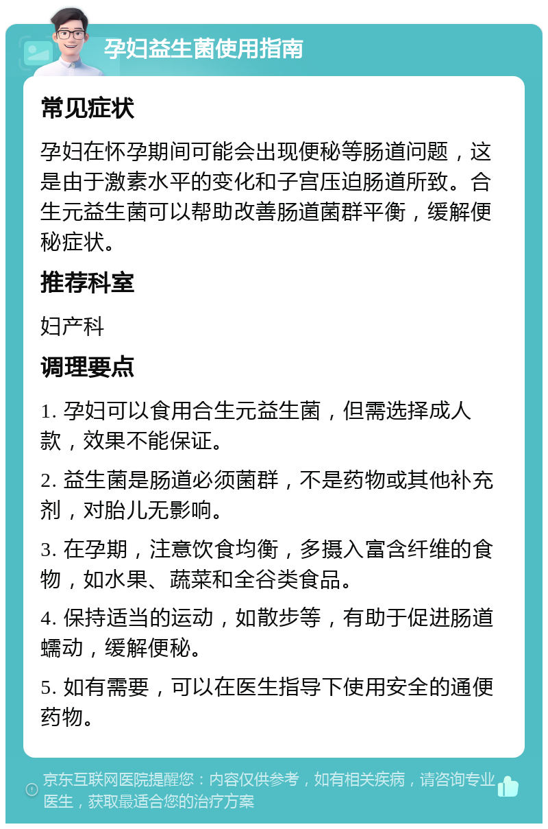 孕妇益生菌使用指南 常见症状 孕妇在怀孕期间可能会出现便秘等肠道问题，这是由于激素水平的变化和子宫压迫肠道所致。合生元益生菌可以帮助改善肠道菌群平衡，缓解便秘症状。 推荐科室 妇产科 调理要点 1. 孕妇可以食用合生元益生菌，但需选择成人款，效果不能保证。 2. 益生菌是肠道必须菌群，不是药物或其他补充剂，对胎儿无影响。 3. 在孕期，注意饮食均衡，多摄入富含纤维的食物，如水果、蔬菜和全谷类食品。 4. 保持适当的运动，如散步等，有助于促进肠道蠕动，缓解便秘。 5. 如有需要，可以在医生指导下使用安全的通便药物。