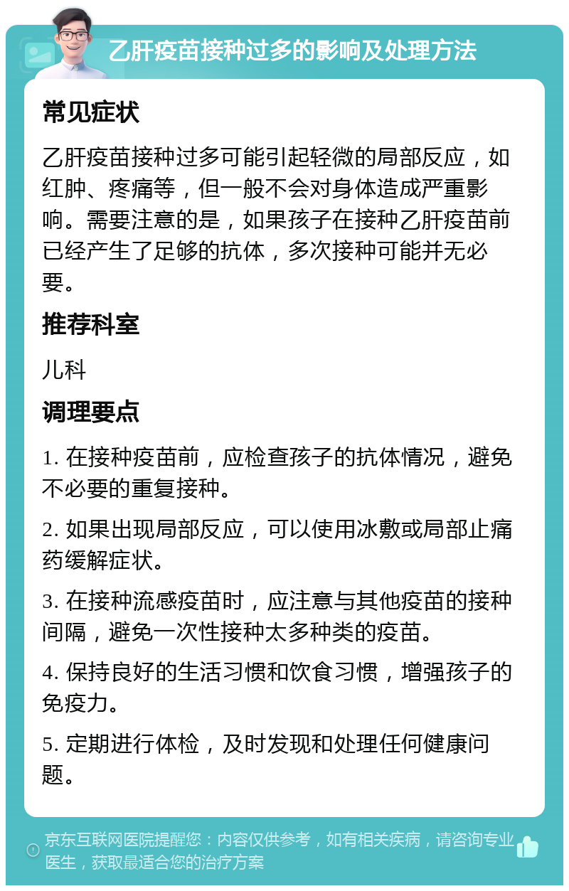 乙肝疫苗接种过多的影响及处理方法 常见症状 乙肝疫苗接种过多可能引起轻微的局部反应，如红肿、疼痛等，但一般不会对身体造成严重影响。需要注意的是，如果孩子在接种乙肝疫苗前已经产生了足够的抗体，多次接种可能并无必要。 推荐科室 儿科 调理要点 1. 在接种疫苗前，应检查孩子的抗体情况，避免不必要的重复接种。 2. 如果出现局部反应，可以使用冰敷或局部止痛药缓解症状。 3. 在接种流感疫苗时，应注意与其他疫苗的接种间隔，避免一次性接种太多种类的疫苗。 4. 保持良好的生活习惯和饮食习惯，增强孩子的免疫力。 5. 定期进行体检，及时发现和处理任何健康问题。