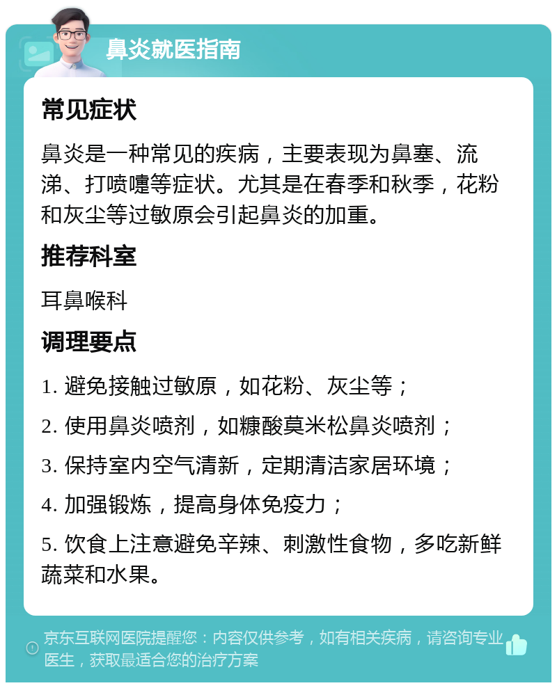 鼻炎就医指南 常见症状 鼻炎是一种常见的疾病，主要表现为鼻塞、流涕、打喷嚏等症状。尤其是在春季和秋季，花粉和灰尘等过敏原会引起鼻炎的加重。 推荐科室 耳鼻喉科 调理要点 1. 避免接触过敏原，如花粉、灰尘等； 2. 使用鼻炎喷剂，如糠酸莫米松鼻炎喷剂； 3. 保持室内空气清新，定期清洁家居环境； 4. 加强锻炼，提高身体免疫力； 5. 饮食上注意避免辛辣、刺激性食物，多吃新鲜蔬菜和水果。