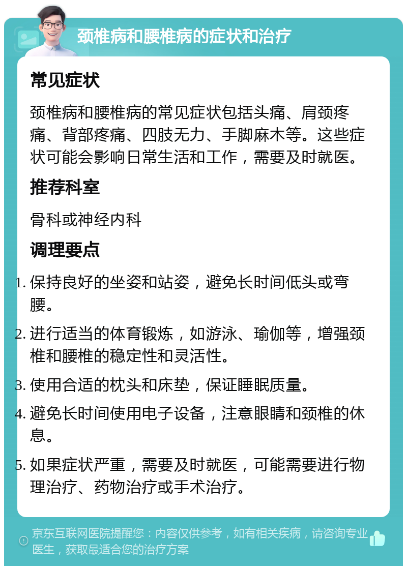 颈椎病和腰椎病的症状和治疗 常见症状 颈椎病和腰椎病的常见症状包括头痛、肩颈疼痛、背部疼痛、四肢无力、手脚麻木等。这些症状可能会影响日常生活和工作，需要及时就医。 推荐科室 骨科或神经内科 调理要点 保持良好的坐姿和站姿，避免长时间低头或弯腰。 进行适当的体育锻炼，如游泳、瑜伽等，增强颈椎和腰椎的稳定性和灵活性。 使用合适的枕头和床垫，保证睡眠质量。 避免长时间使用电子设备，注意眼睛和颈椎的休息。 如果症状严重，需要及时就医，可能需要进行物理治疗、药物治疗或手术治疗。