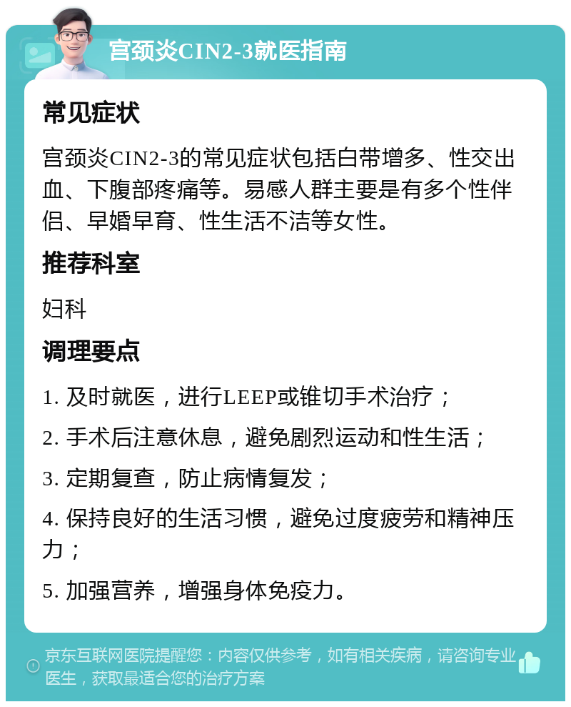 宫颈炎CIN2-3就医指南 常见症状 宫颈炎CIN2-3的常见症状包括白带增多、性交出血、下腹部疼痛等。易感人群主要是有多个性伴侣、早婚早育、性生活不洁等女性。 推荐科室 妇科 调理要点 1. 及时就医，进行LEEP或锥切手术治疗； 2. 手术后注意休息，避免剧烈运动和性生活； 3. 定期复查，防止病情复发； 4. 保持良好的生活习惯，避免过度疲劳和精神压力； 5. 加强营养，增强身体免疫力。