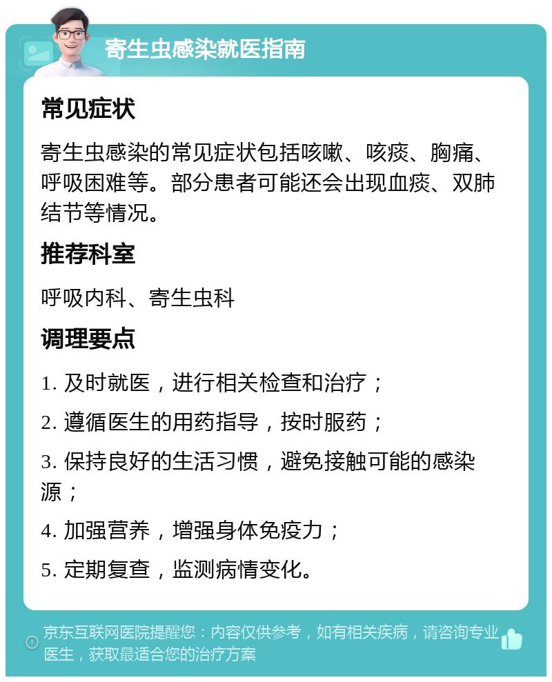 寄生虫感染就医指南 常见症状 寄生虫感染的常见症状包括咳嗽、咳痰、胸痛、呼吸困难等。部分患者可能还会出现血痰、双肺结节等情况。 推荐科室 呼吸内科、寄生虫科 调理要点 1. 及时就医，进行相关检查和治疗； 2. 遵循医生的用药指导，按时服药； 3. 保持良好的生活习惯，避免接触可能的感染源； 4. 加强营养，增强身体免疫力； 5. 定期复查，监测病情变化。