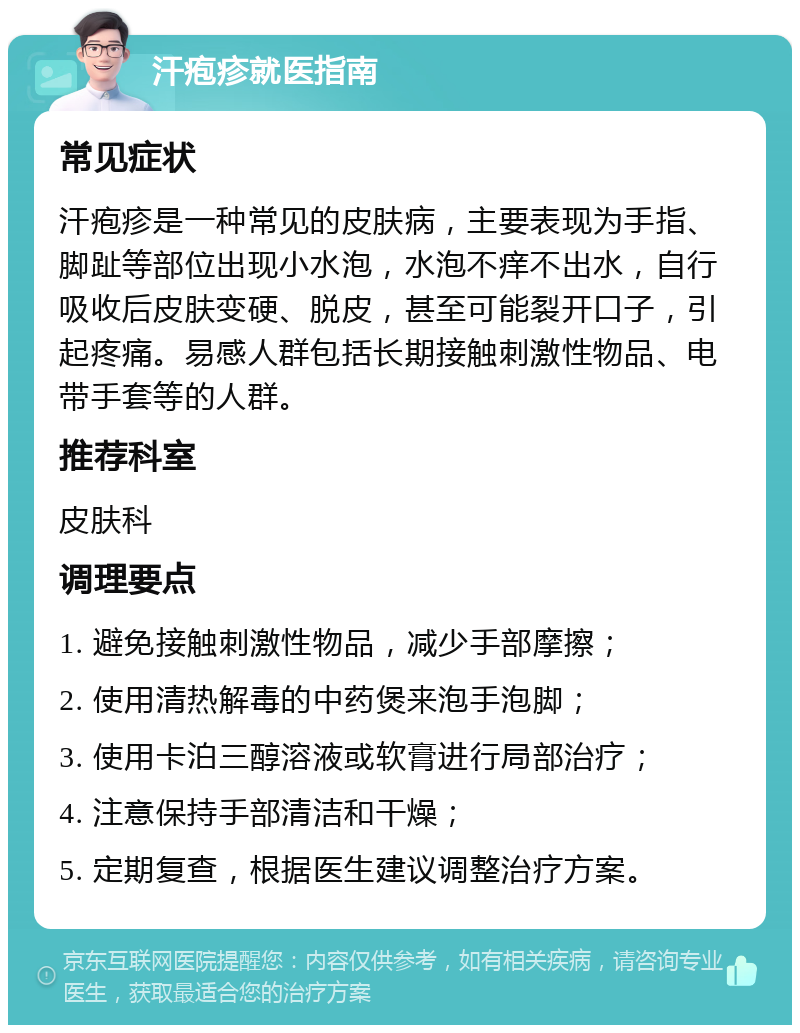 汗疱疹就医指南 常见症状 汗疱疹是一种常见的皮肤病，主要表现为手指、脚趾等部位出现小水泡，水泡不痒不出水，自行吸收后皮肤变硬、脱皮，甚至可能裂开口子，引起疼痛。易感人群包括长期接触刺激性物品、电带手套等的人群。 推荐科室 皮肤科 调理要点 1. 避免接触刺激性物品，减少手部摩擦； 2. 使用清热解毒的中药煲来泡手泡脚； 3. 使用卡泊三醇溶液或软膏进行局部治疗； 4. 注意保持手部清洁和干燥； 5. 定期复查，根据医生建议调整治疗方案。