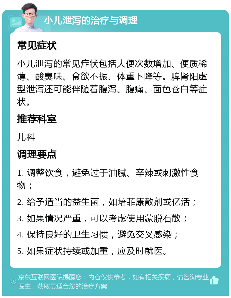 小儿泄泻的治疗与调理 常见症状 小儿泄泻的常见症状包括大便次数增加、便质稀薄、酸臭味、食欲不振、体重下降等。脾肾阳虚型泄泻还可能伴随着腹泻、腹痛、面色苍白等症状。 推荐科室 儿科 调理要点 1. 调整饮食，避免过于油腻、辛辣或刺激性食物； 2. 给予适当的益生菌，如培菲康散剂或亿活； 3. 如果情况严重，可以考虑使用蒙脱石散； 4. 保持良好的卫生习惯，避免交叉感染； 5. 如果症状持续或加重，应及时就医。